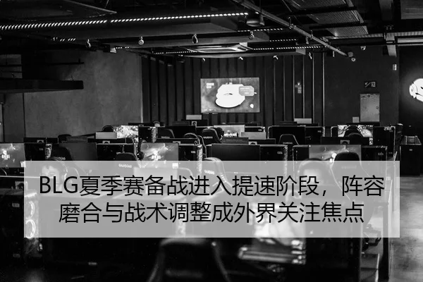 BLG夏季赛备战进入提速阶段，阵容磨合与战术调整成外界关注焦点