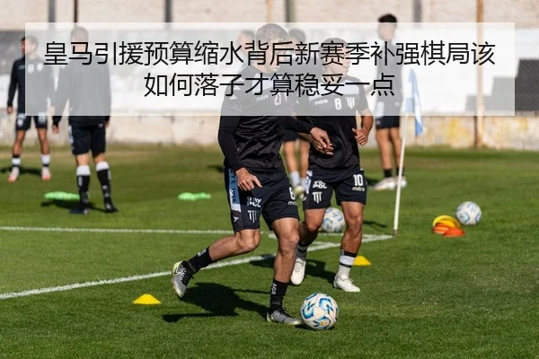 皇马引援预算缩水背后新赛季补强棋局该如何落子才算稳妥一点